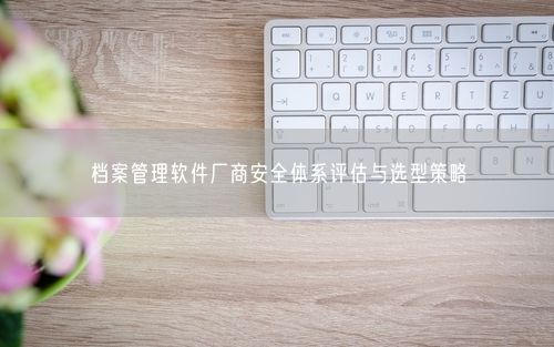 档案管理软件厂商安全体系评估与选型策略