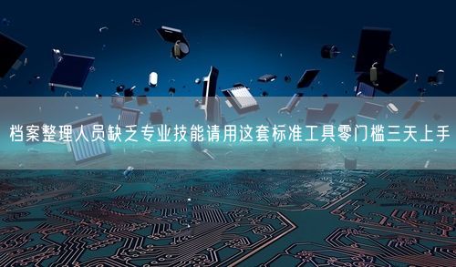 档案整理人员缺乏专业技能请用这套标准工具零门槛三天上手