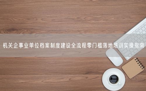 机关企事业单位档案制度建设全流程零门槛落地培训实操指南