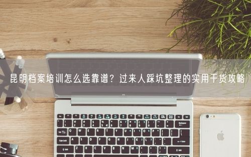 昆明档案培训怎么选靠谱？过来人踩坑整理的实用干货攻略