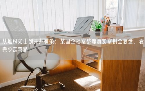 从堆积如山到井井有条：某国企档案整理真实案例全复盘，看完少走弯路