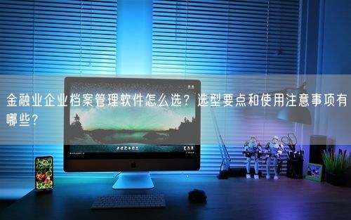金融业企业档案管理软件怎么选？选型要点和使用注意事项有哪些？