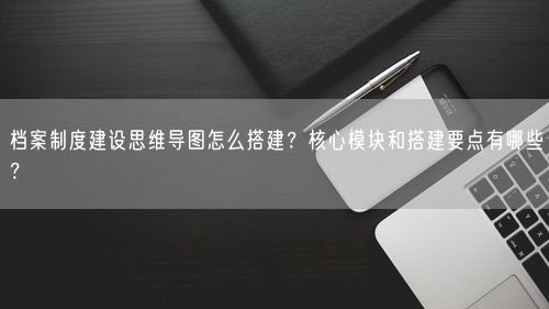 档案制度建设思维导图怎么搭建？核心模块和搭建要点有哪些？