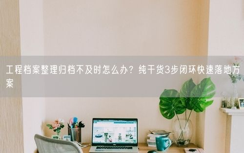 工程档案整理归档不及时怎么办？纯干货3步闭环快速落地方案