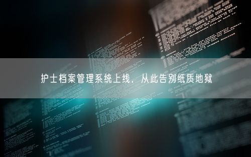 护士档案管理系统上线，从此告别纸质地狱