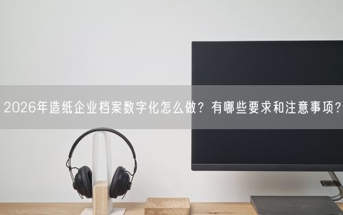2026年造纸企业档案数字化怎么做？有哪些要求和注意事项？
