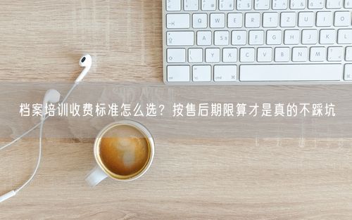 档案培训收费标准怎么选？按售后期限算才是真的不踩坑