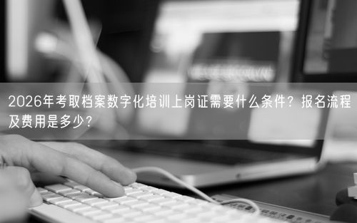 2026年考取档案数字化培训上岗证需要什么条件？报名流程及费用是多少？