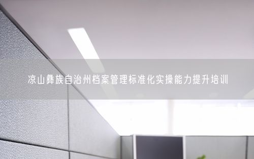 凉山彝族自治州档案管理标准化实操能力提升培训