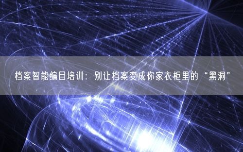 档案智能编目培训：别让档案变成你家衣柜里的“黑洞”