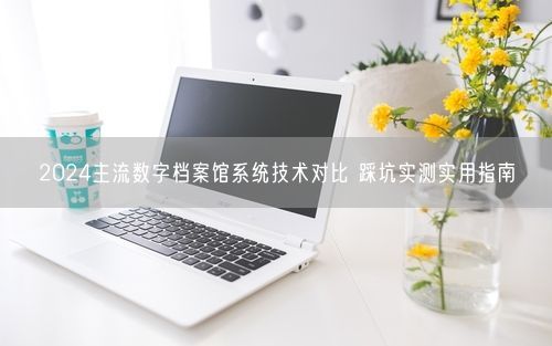 2024主流数字档案馆系统技术对比 踩坑实测实用指南
