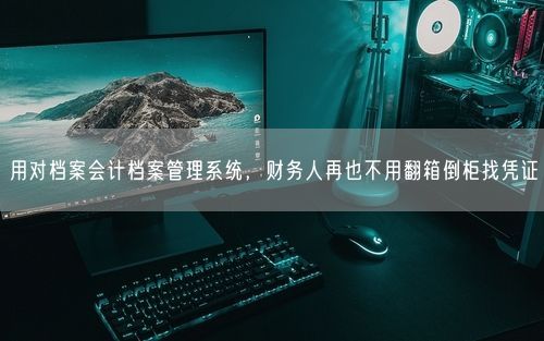 用对档案会计档案管理系统，财务人再也不用翻箱倒柜找凭证