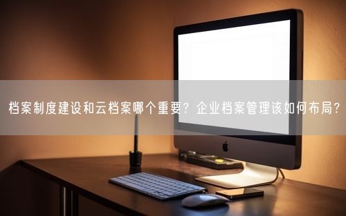 档案制度建设和云档案哪个重要？企业档案管理该如何布局？