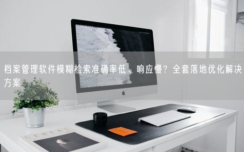 档案管理软件模糊检索准确率低、响应慢？全套落地优化解决方案