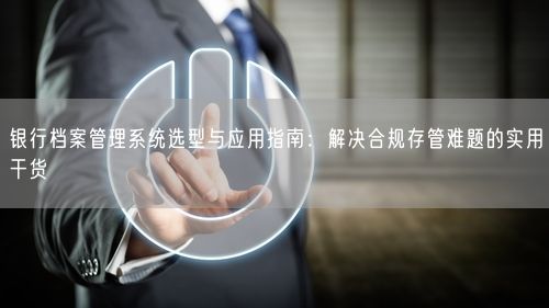 银行档案管理系统选型与应用指南：解决合规存管难题的实用干货
