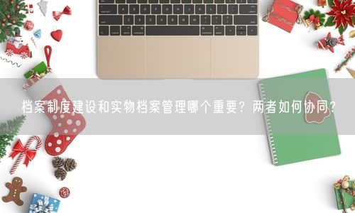 档案制度建设和实物档案管理哪个重要？两者如何协同？