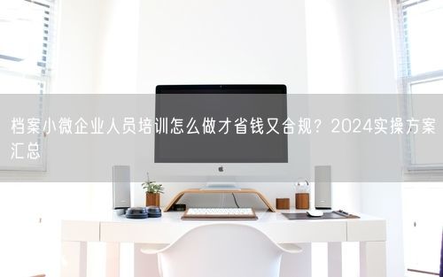 档案小微企业人员培训怎么做才省钱又合规？2024实操方案汇总