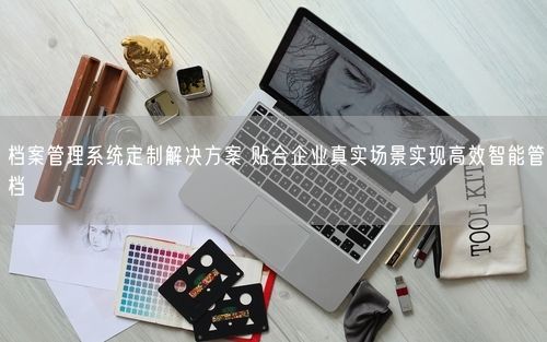 档案管理系统定制解决方案 贴合企业真实场景实现高效智能管档
