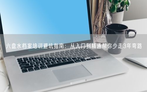 六盘水档案培训避坑指南：从入门到精通帮你少走3年弯路