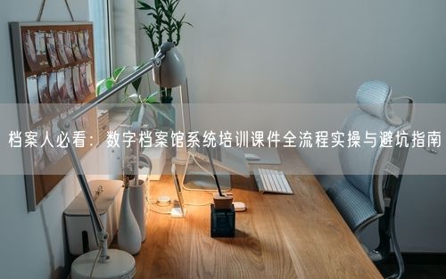 档案人必看：数字档案馆系统培训课件全流程实操与避坑指南