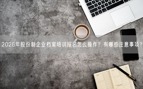 2026年股份制企业档案培训报名怎么操作？有哪些注意事项？