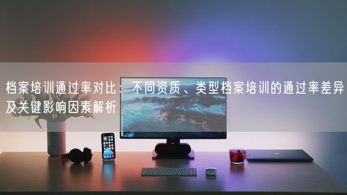 档案培训通过率对比：不同资质、类型档案培训的通过率差异及关键影响因素解析