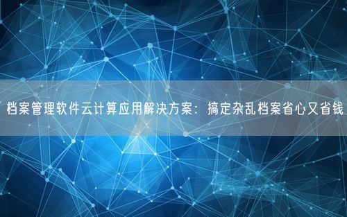 档案管理软件云计算应用解决方案：搞定杂乱档案省心又省钱