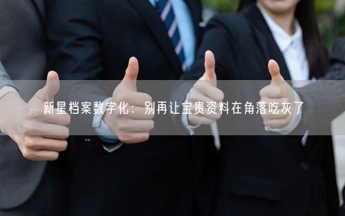 新星档案数字化：别再让宝贵资料在角落吃灰了