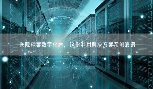 医院档案数字化后，这份利用解决方案亲测靠谱