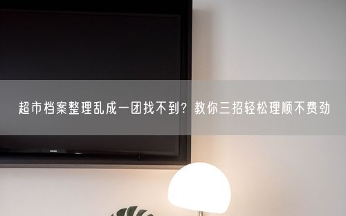 超市档案整理乱成一团找不到？教你三招轻松理顺不费劲