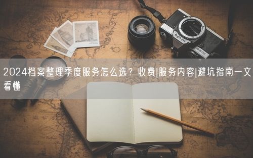 2024档案整理季度服务怎么选?收费|服务内容|避坑指南一文看懂