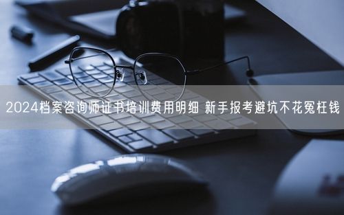 2024档案咨询师证书培训费用明细 新手报考避坑不花冤枉钱