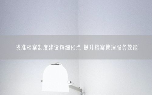 找准档案制度建设精细化点 提升档案管理服务效能
