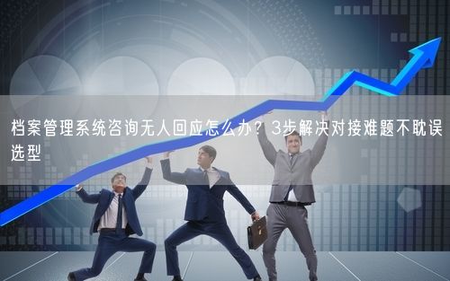 档案管理系统咨询无人回应怎么办？3步解决对接难题不耽误选型