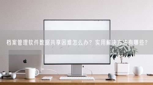 档案管理软件数据共享困难怎么办？实用解决方法有哪些？