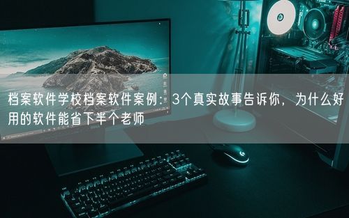 档案软件学校档案软件案例:3个真实故事告诉你,为什么好用的软件能省下半个老师