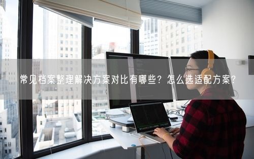 常见档案整理解决方案对比有哪些？怎么选适配方案？