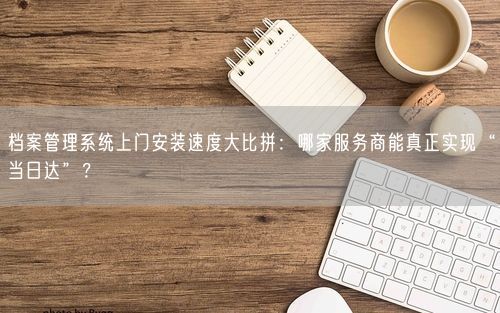 档案管理系统上门安装速度大比拼：哪家服务商能真正实现“当日达”？