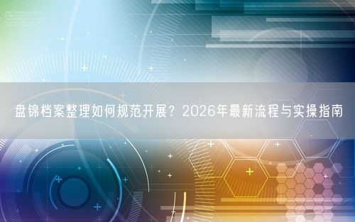 盘锦档案整理如何规范开展？2026年最新流程与实操指南