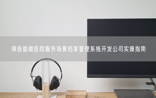 筛选能做医院服务场景档案管理系统开发公司实操指南
