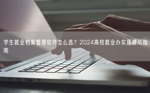 学生就业档案管理软件怎么选？2024高校就业办实操避坑指南