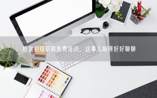档案初级职称免费培训，这事儿咱得好好聊聊