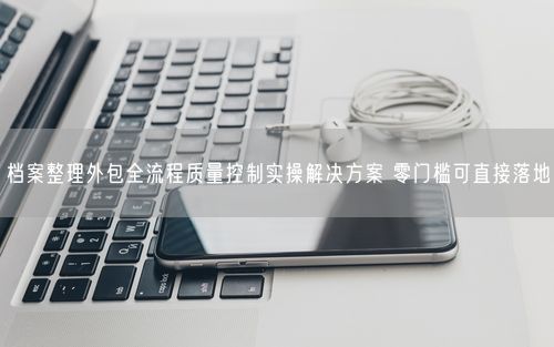 档案整理外包全流程质量控制实操解决方案 零门槛可直接落地