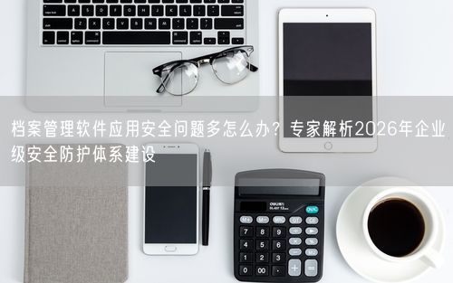 档案管理软件应用安全问题多怎么办？专家解析2026年企业级安全防护体系建设