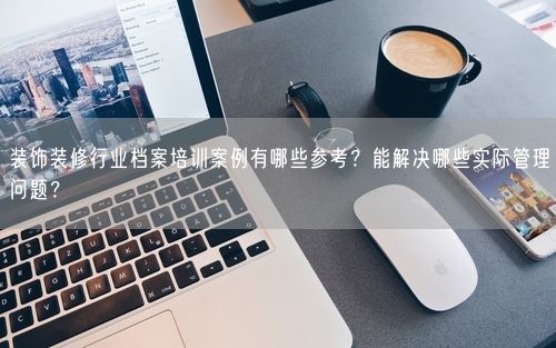 装饰装修行业档案培训案例有哪些参考？能解决哪些实际管理问题？