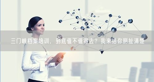 三门峡档案培训，到底值不值得去？我来给你掰扯清楚
