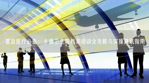 基层医疗必备：乡镇卫生院档案培训全攻略与实操避坑指南