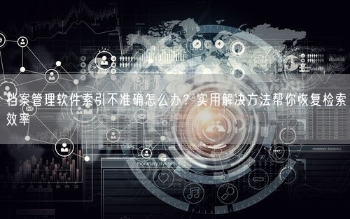 档案管理软件索引不准确怎么办？实用解决方法帮你恢复检索效率