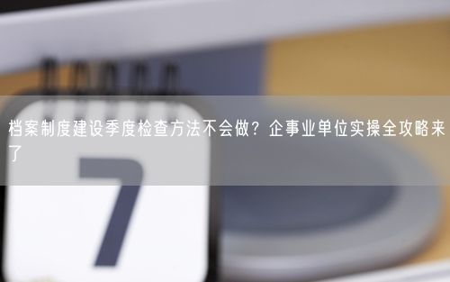 档案制度建设季度检查方法不会做？企事业单位实操全攻略来了