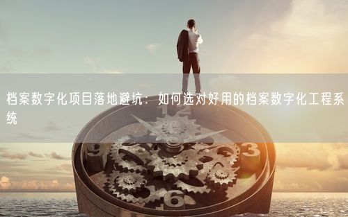 档案数字化项目落地避坑：如何选对好用的档案数字化工程系统